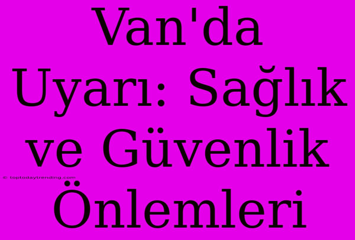 Van'da Uyarı: Sağlık Ve Güvenlik Önlemleri