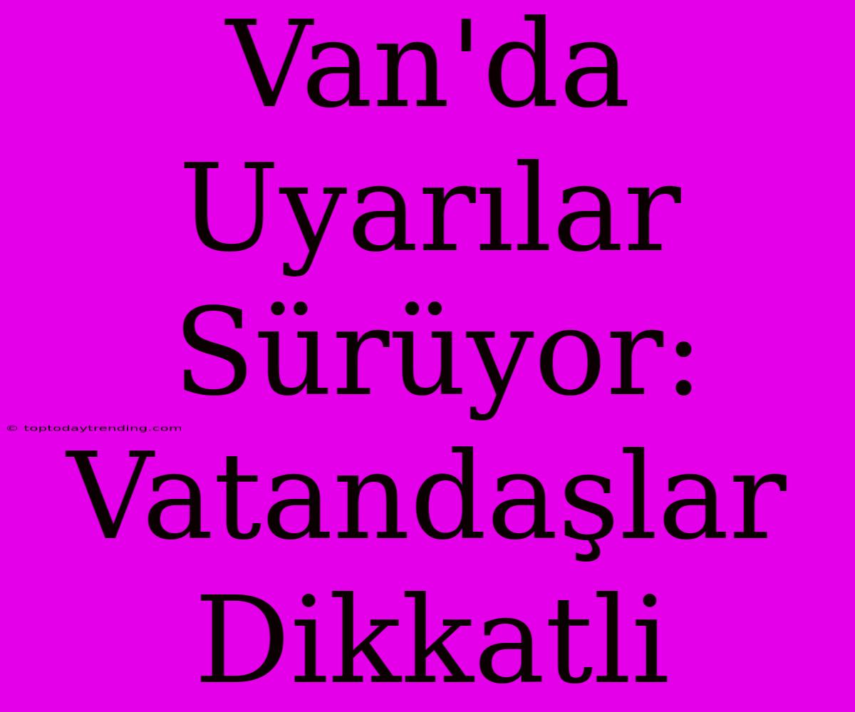 Van'da Uyarılar Sürüyor: Vatandaşlar Dikkatli