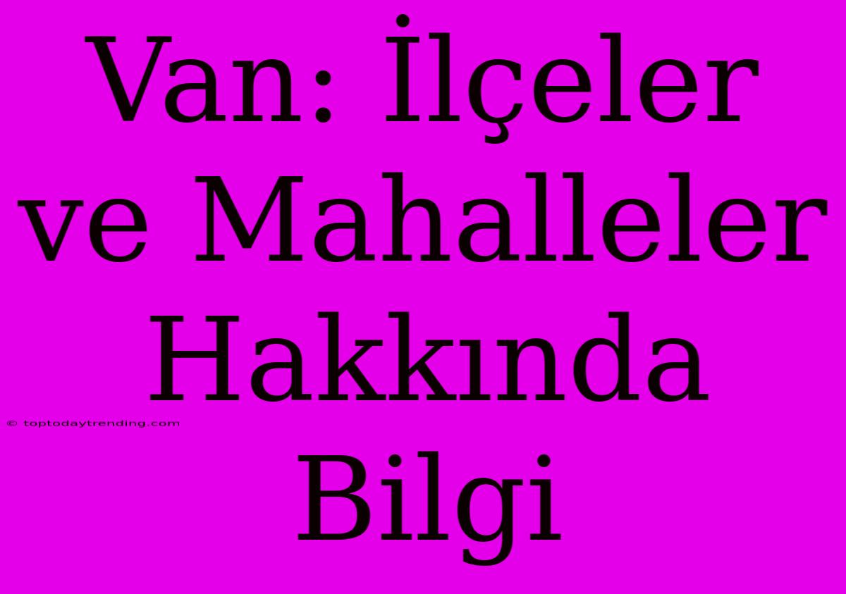 Van: İlçeler Ve Mahalleler Hakkında Bilgi