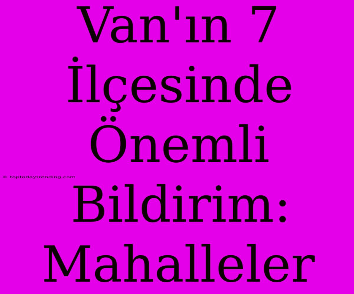 Van'ın 7 İlçesinde Önemli Bildirim: Mahalleler