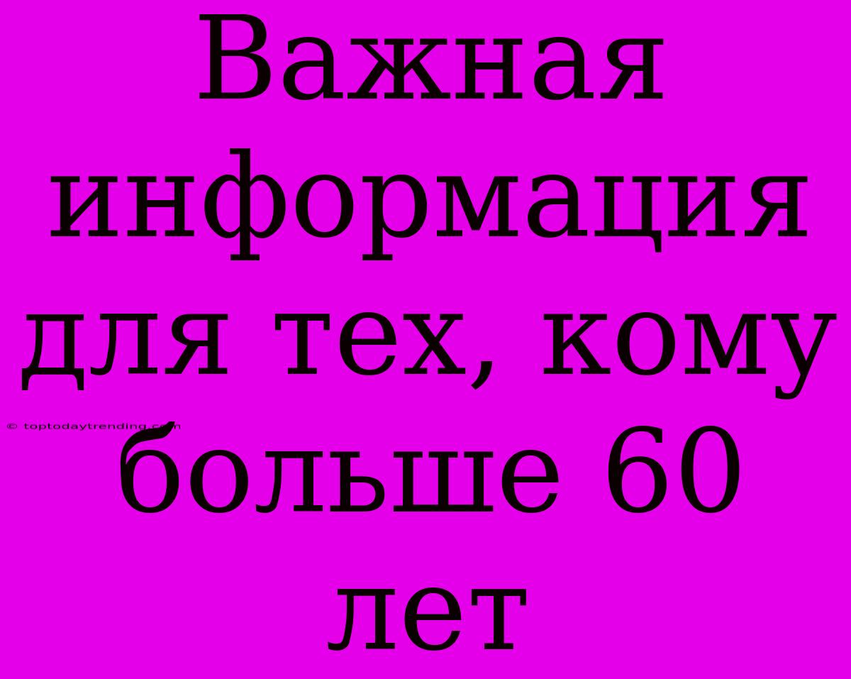 Важная Информация Для Тех, Кому  Больше 60 Лет