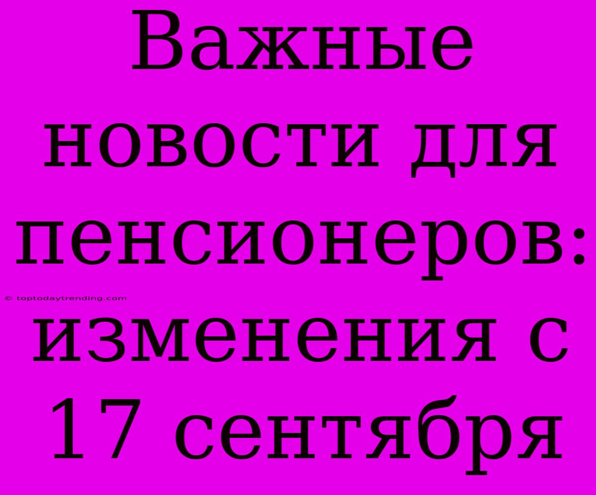 Важные Новости Для Пенсионеров: Изменения С 17 Сентября