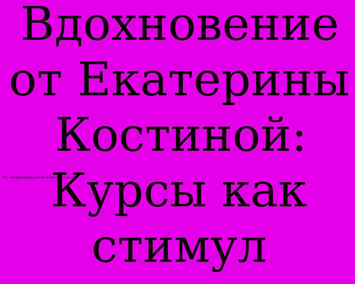 Вдохновение От Екатерины Костиной: Курсы Как Стимул