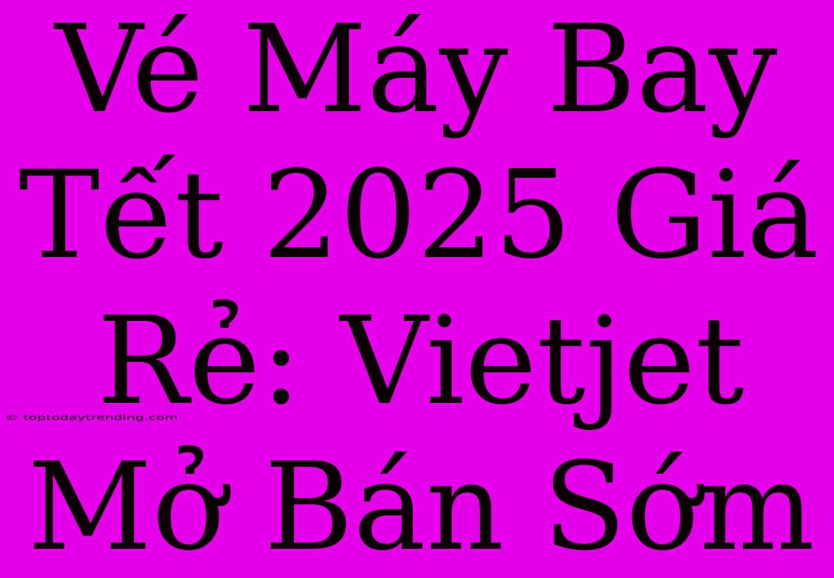 Vé Máy Bay Tết 2025 Giá Rẻ: Vietjet Mở Bán Sớm