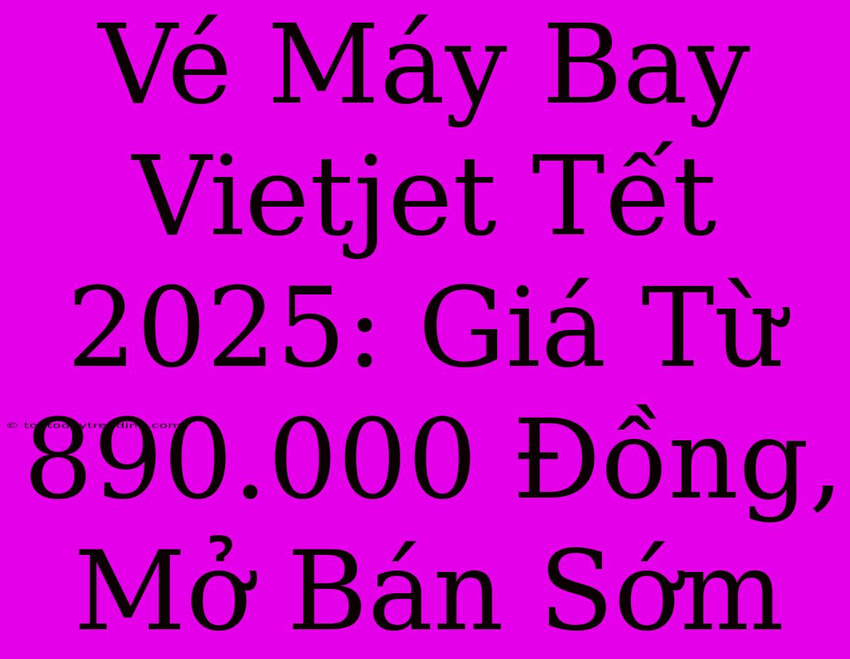 Vé Máy Bay Vietjet Tết 2025: Giá Từ 890.000 Đồng, Mở Bán Sớm