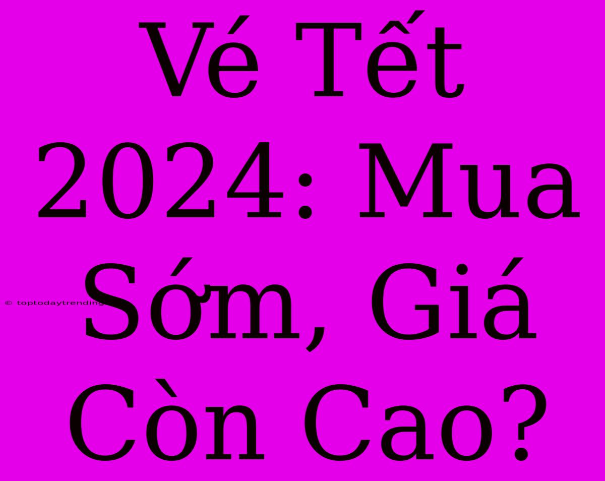 Vé Tết 2024: Mua Sớm, Giá Còn Cao?