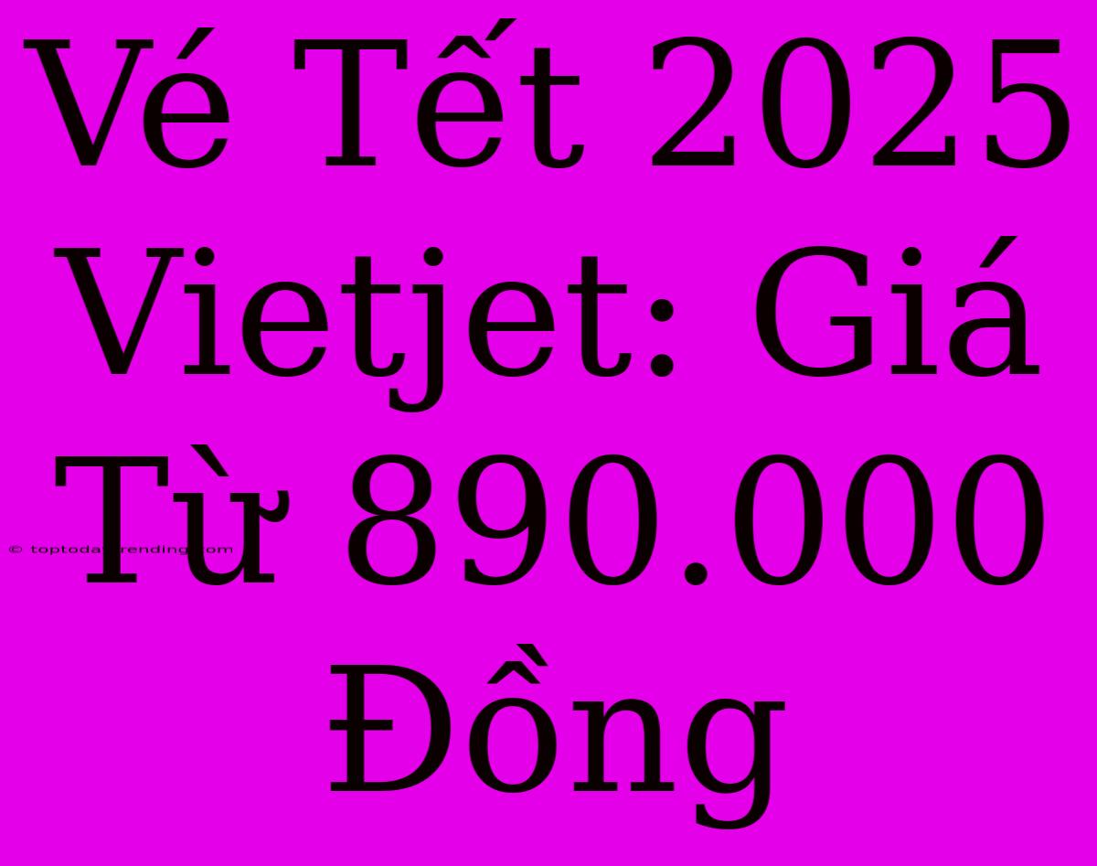 Vé Tết 2025 Vietjet: Giá Từ 890.000 Đồng