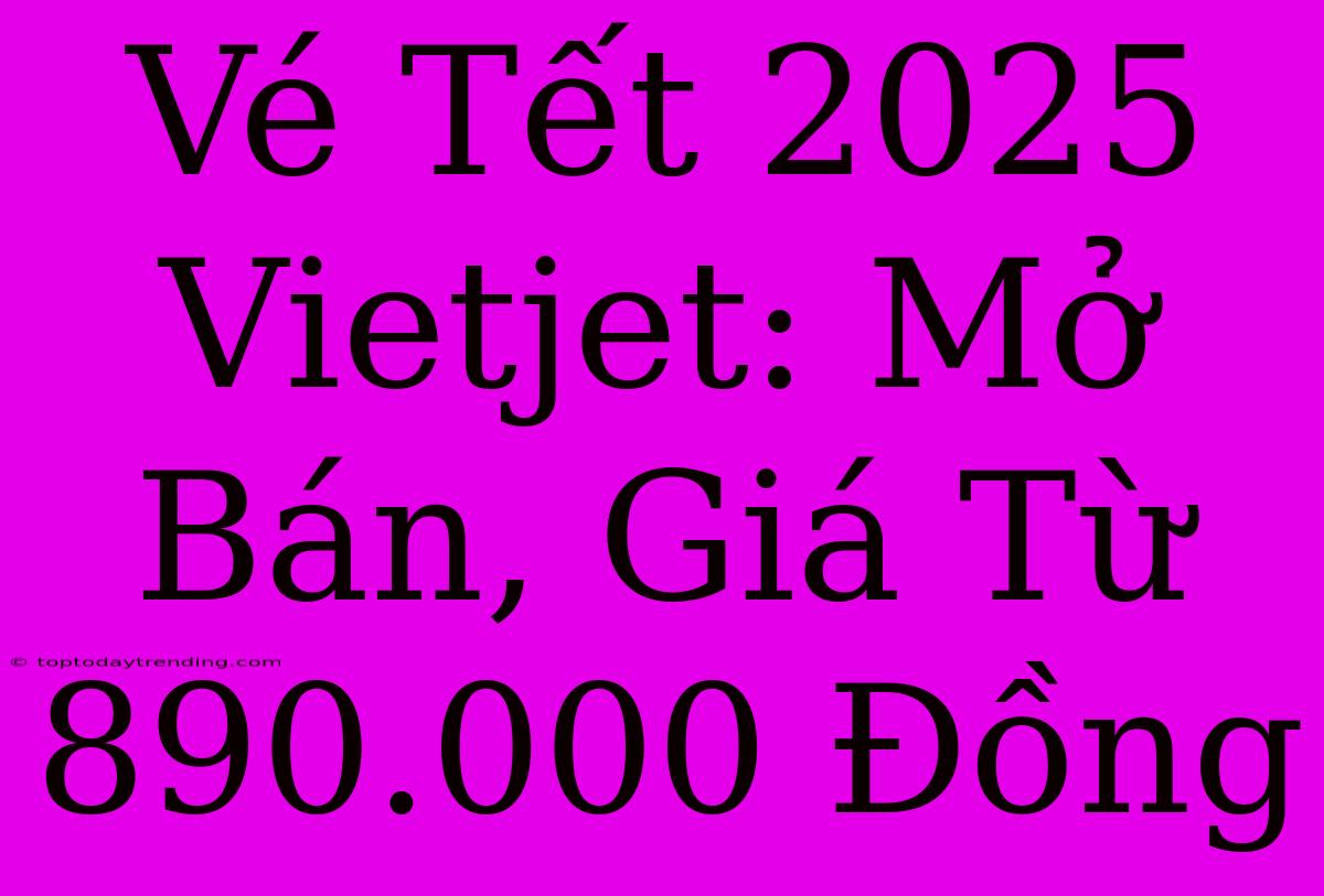 Vé Tết 2025 Vietjet: Mở Bán, Giá Từ 890.000 Đồng