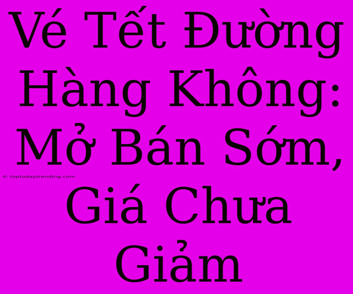 Vé Tết Đường Hàng Không: Mở Bán Sớm, Giá Chưa Giảm