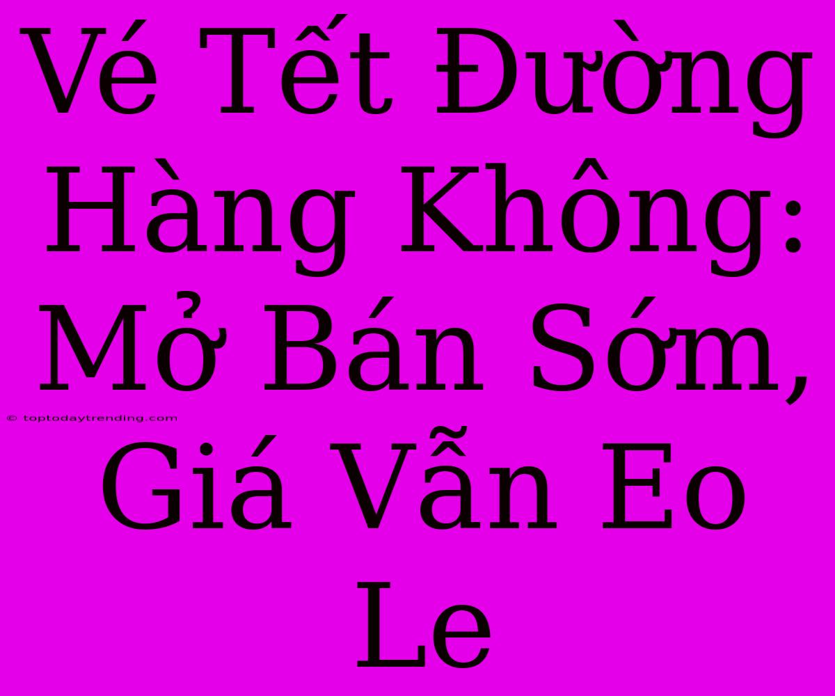 Vé Tết Đường Hàng Không: Mở Bán Sớm, Giá Vẫn Eo Le