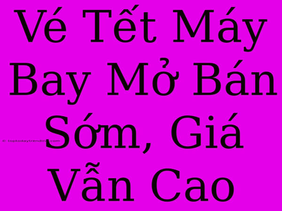 Vé Tết Máy Bay Mở Bán Sớm, Giá Vẫn Cao