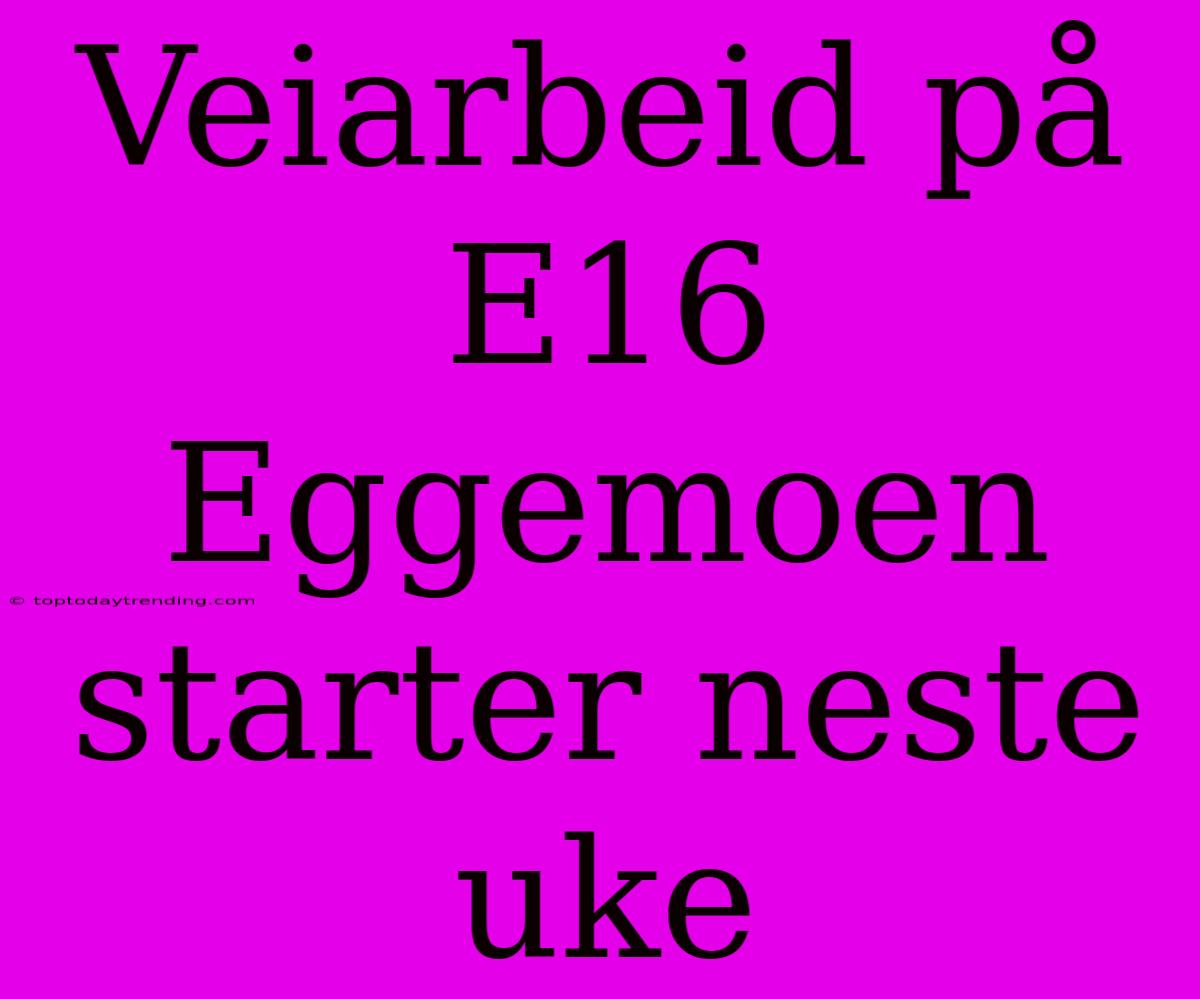 Veiarbeid På E16 Eggemoen Starter Neste Uke