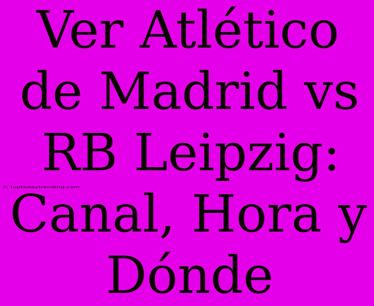 Ver Atlético De Madrid Vs RB Leipzig: Canal, Hora Y Dónde