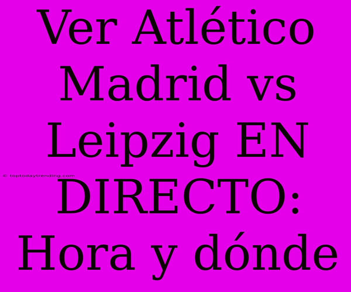 Ver Atlético Madrid Vs Leipzig EN DIRECTO: Hora Y Dónde