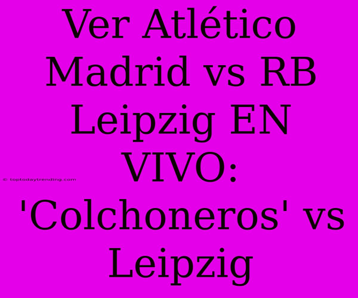 Ver Atlético Madrid Vs RB Leipzig EN VIVO: 'Colchoneros' Vs Leipzig