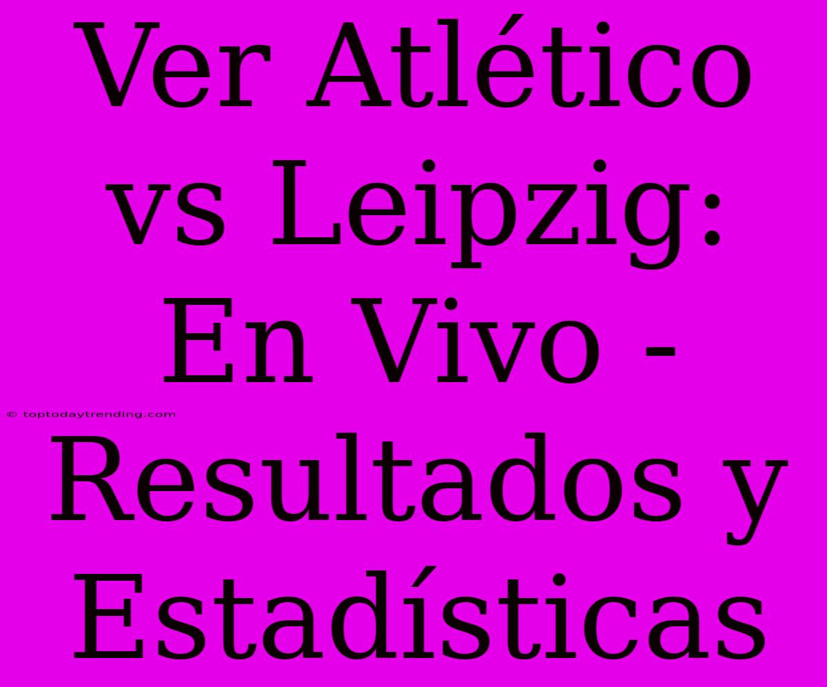 Ver Atlético Vs Leipzig: En Vivo - Resultados Y Estadísticas