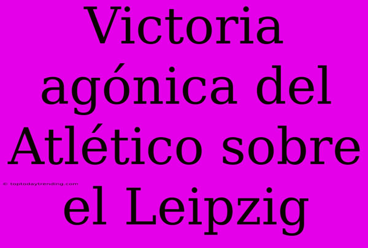 Victoria Agónica Del Atlético Sobre El Leipzig