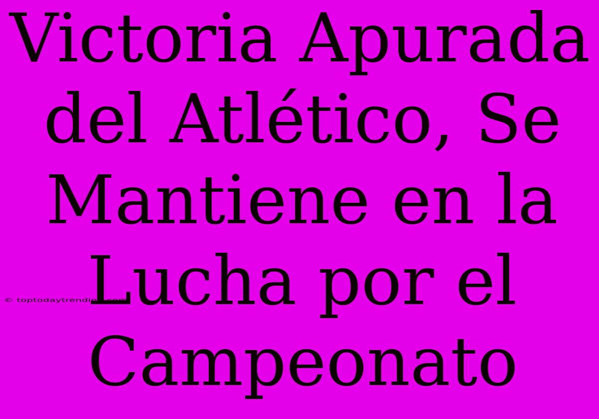 Victoria Apurada Del Atlético, Se Mantiene En La Lucha Por El Campeonato