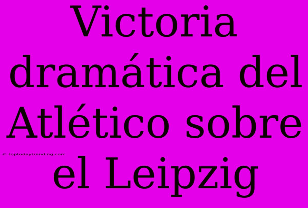 Victoria Dramática Del Atlético Sobre El Leipzig