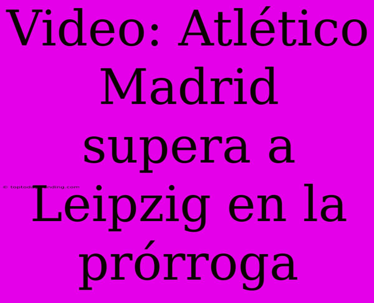 Video: Atlético Madrid Supera A Leipzig En La Prórroga