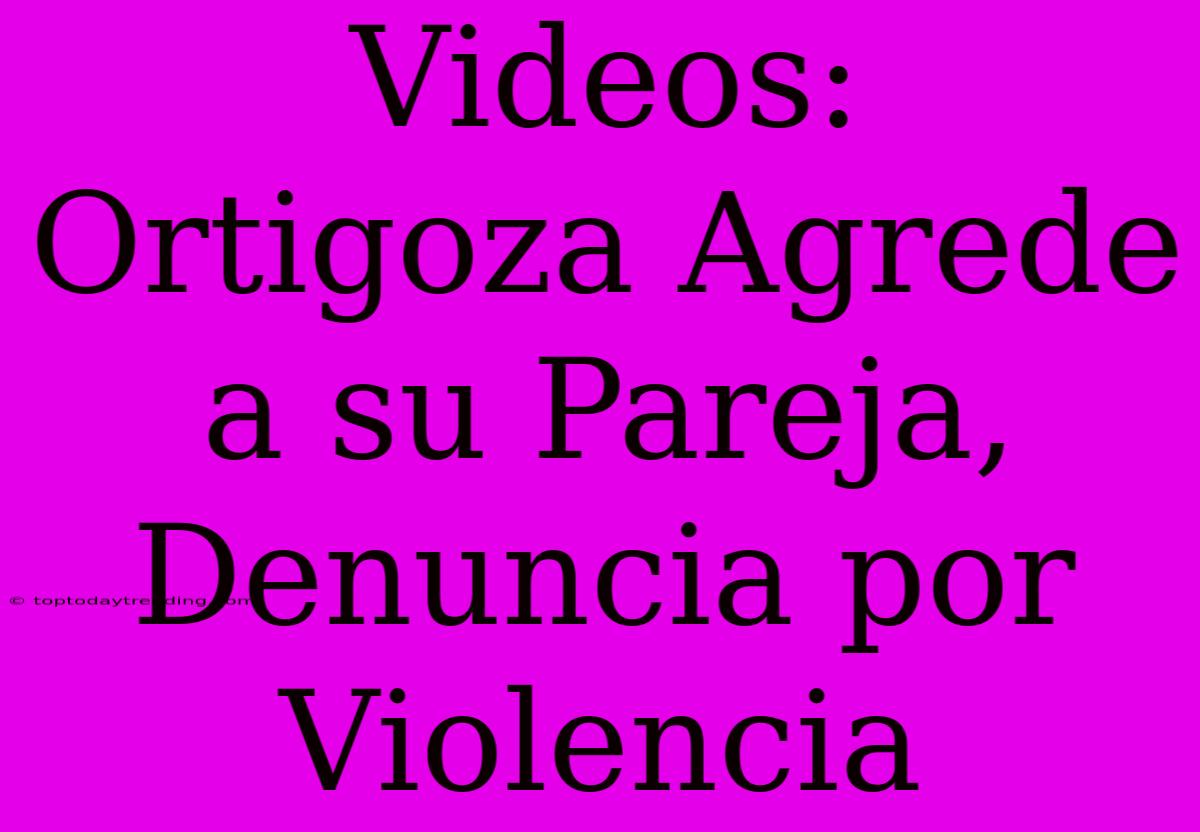 Videos: Ortigoza Agrede A Su Pareja, Denuncia Por Violencia