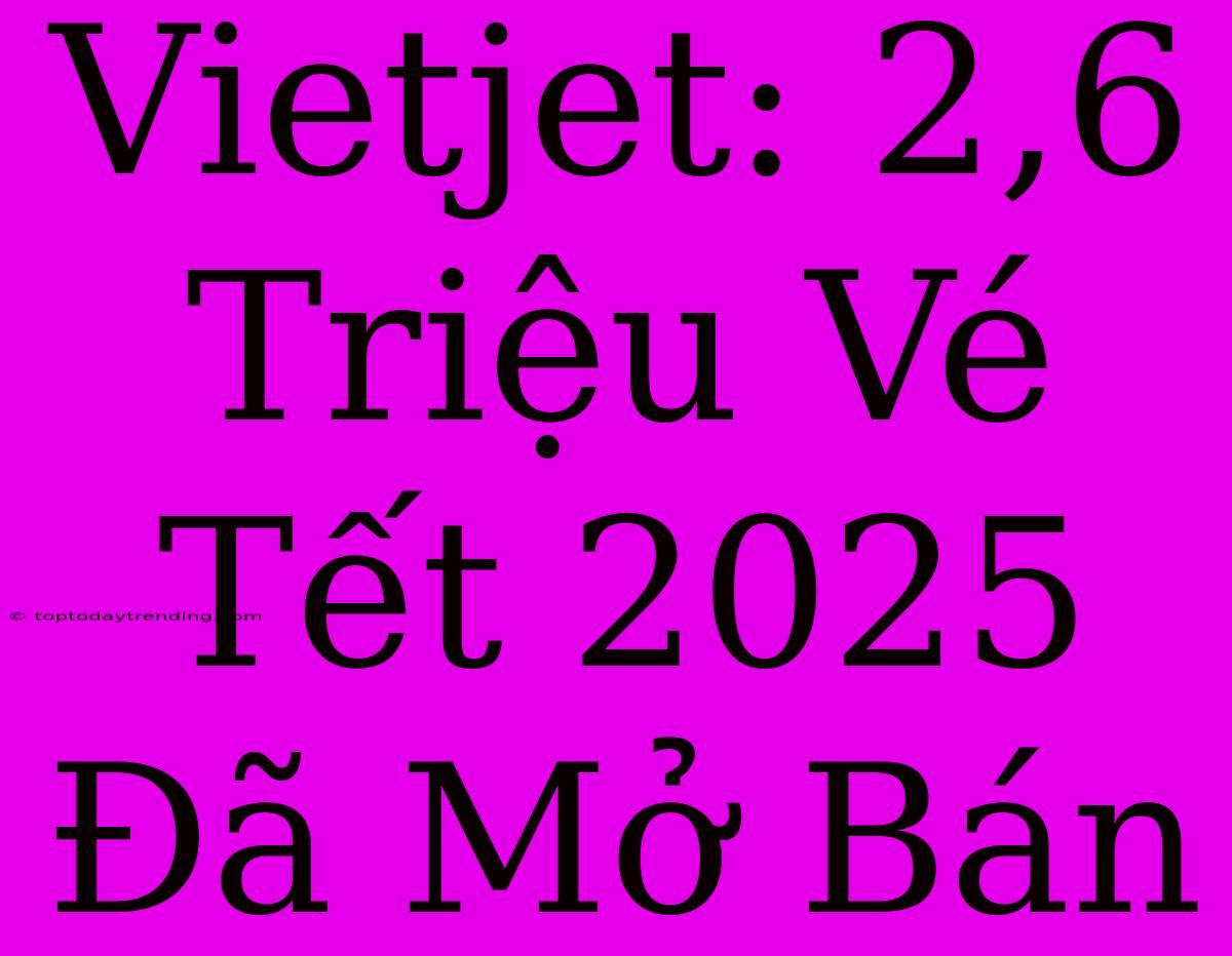 Vietjet: 2,6 Triệu Vé Tết 2025 Đã Mở Bán