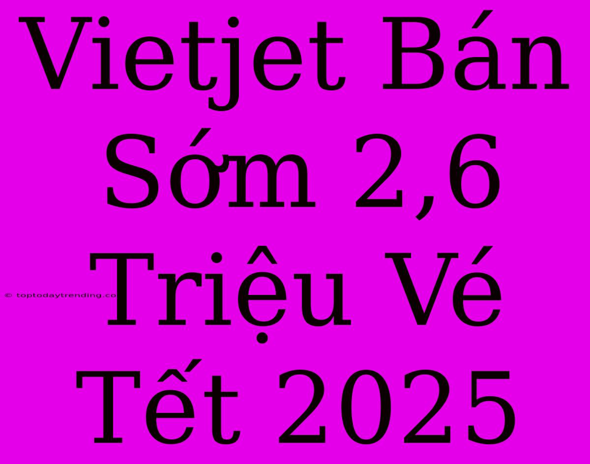 Vietjet Bán Sớm 2,6 Triệu Vé Tết 2025