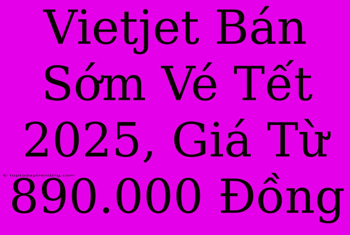 Vietjet Bán Sớm Vé Tết 2025, Giá Từ 890.000 Đồng