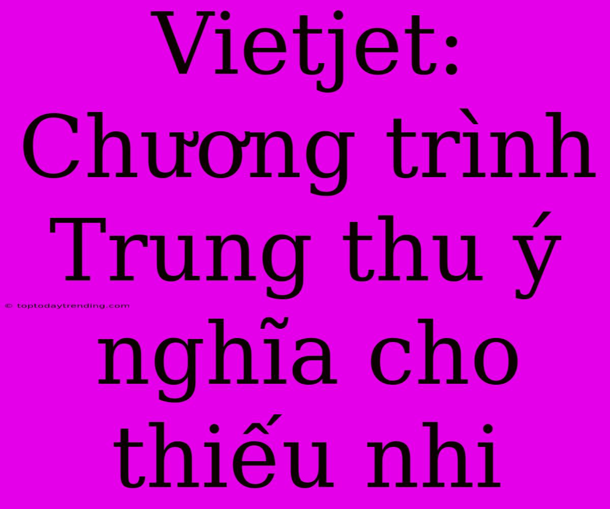 Vietjet: Chương Trình Trung Thu Ý Nghĩa Cho Thiếu Nhi