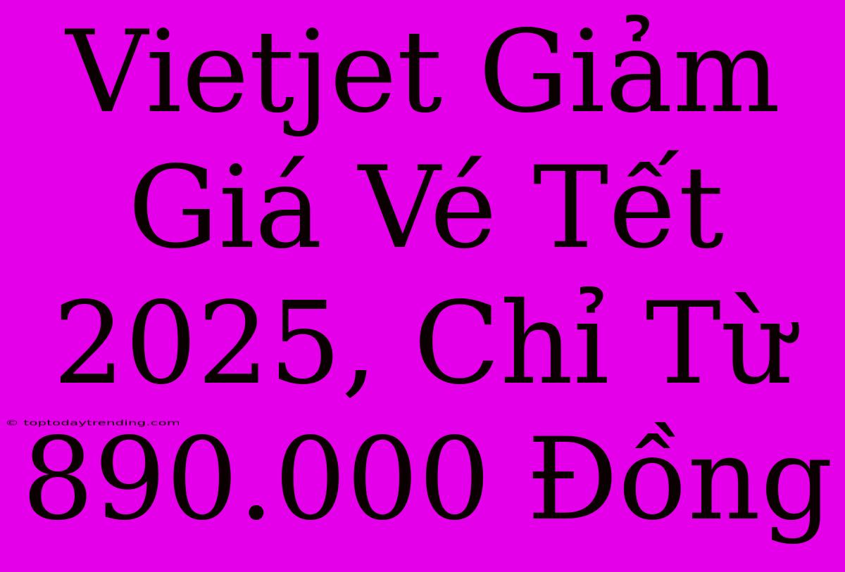 Vietjet Giảm Giá Vé Tết 2025, Chỉ Từ 890.000 Đồng