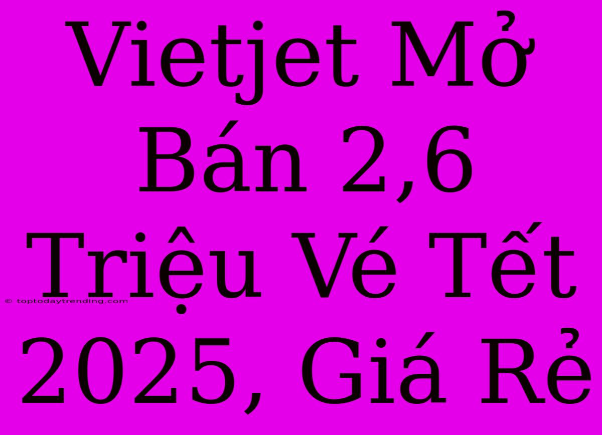 Vietjet Mở Bán 2,6 Triệu Vé Tết 2025, Giá Rẻ