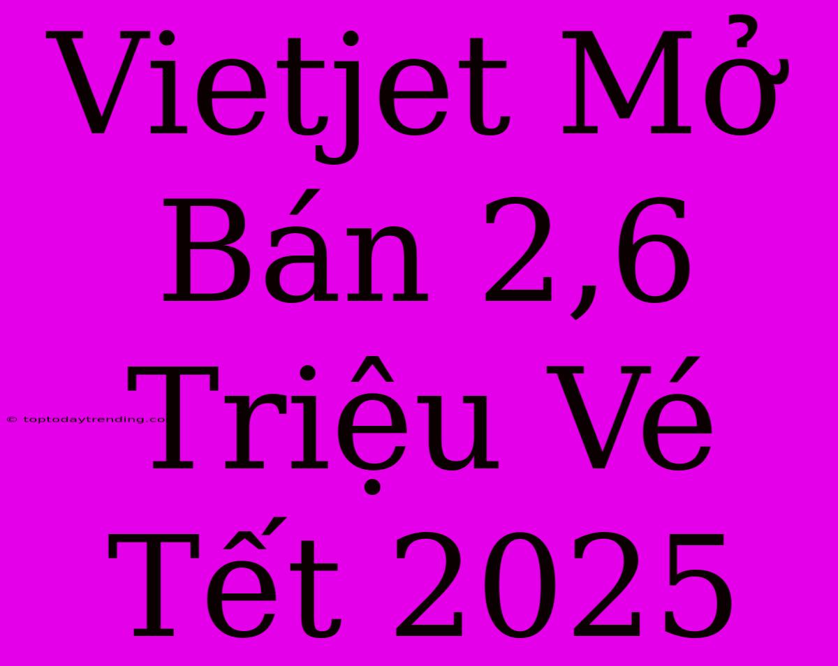 Vietjet Mở Bán 2,6 Triệu Vé Tết 2025