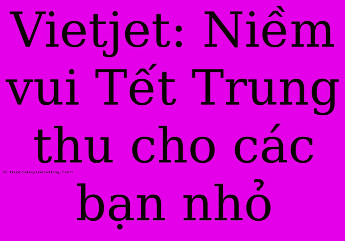 Vietjet: Niềm Vui Tết Trung Thu Cho Các Bạn Nhỏ