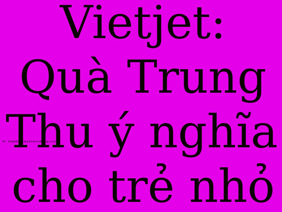 Vietjet: Quà Trung Thu Ý Nghĩa Cho Trẻ Nhỏ