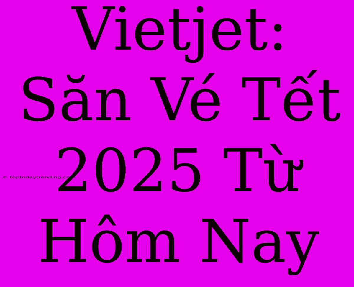 Vietjet: Săn Vé Tết 2025 Từ Hôm Nay