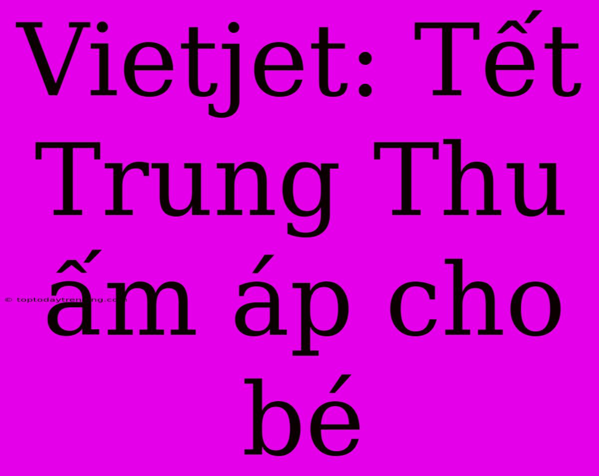 Vietjet: Tết Trung Thu Ấm Áp Cho Bé