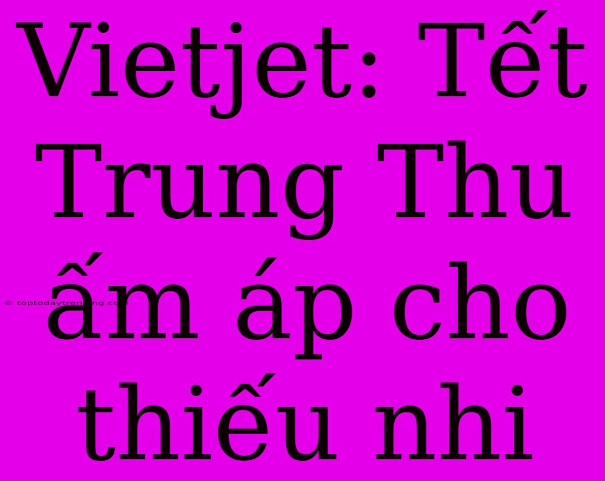 Vietjet: Tết Trung Thu Ấm Áp Cho Thiếu Nhi