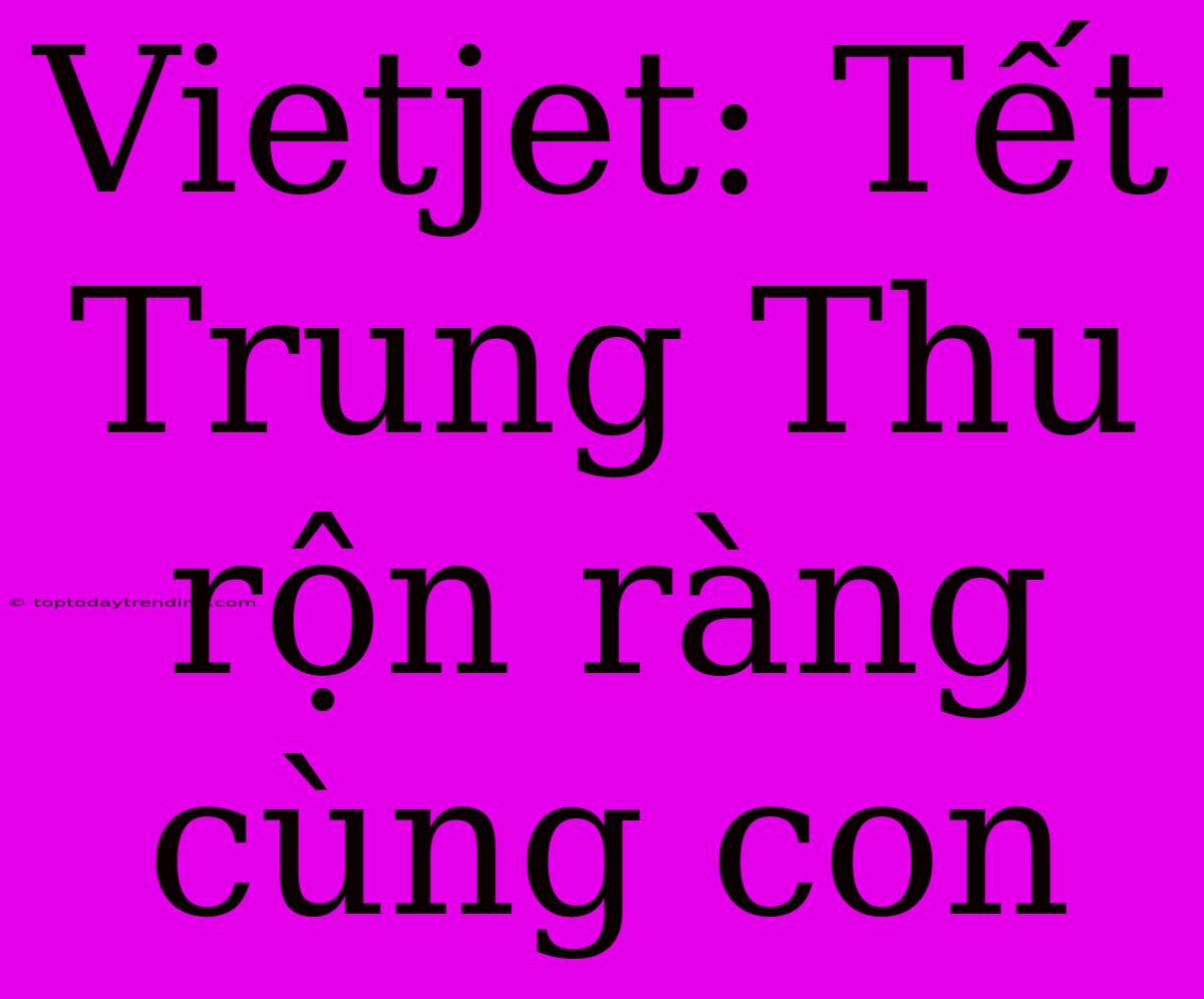 Vietjet: Tết Trung Thu Rộn Ràng Cùng Con