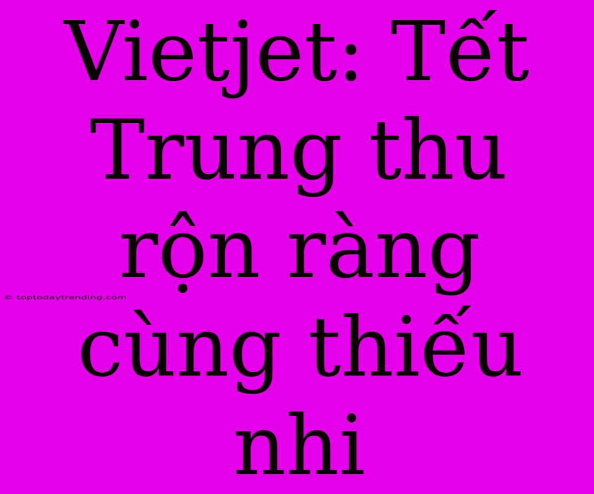 Vietjet: Tết Trung Thu Rộn Ràng Cùng Thiếu Nhi