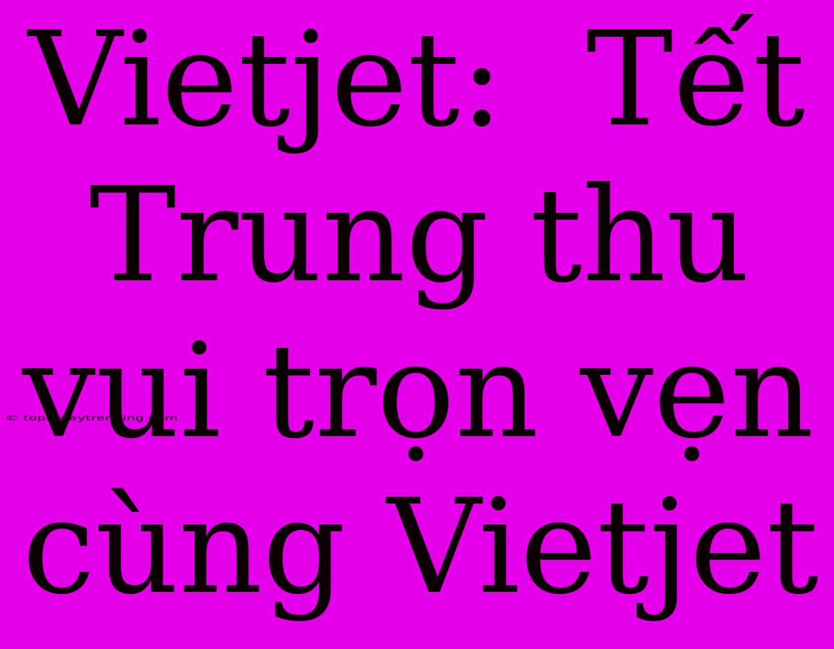 Vietjet:  Tết Trung Thu Vui Trọn Vẹn Cùng Vietjet