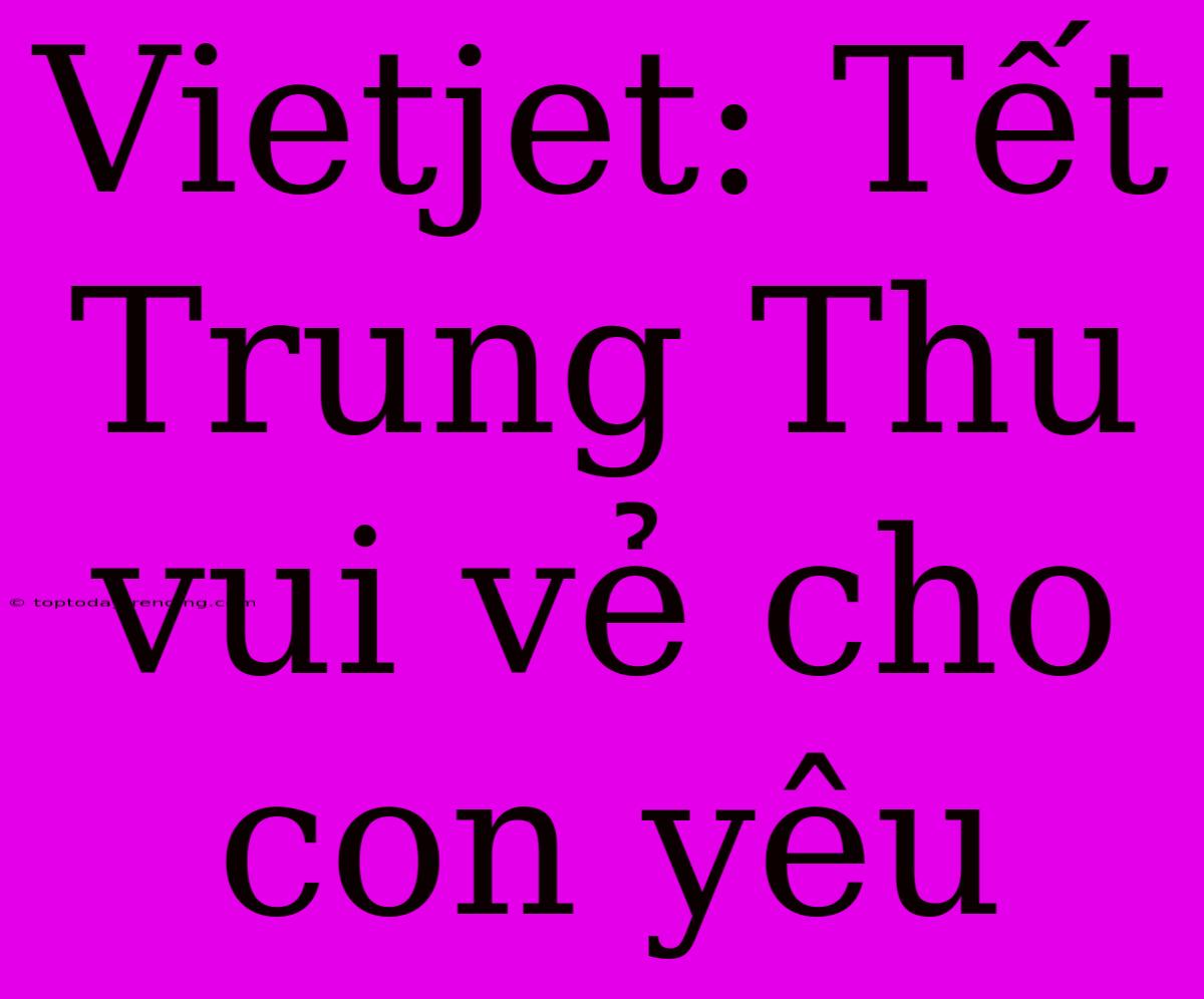 Vietjet: Tết Trung Thu Vui Vẻ Cho Con Yêu