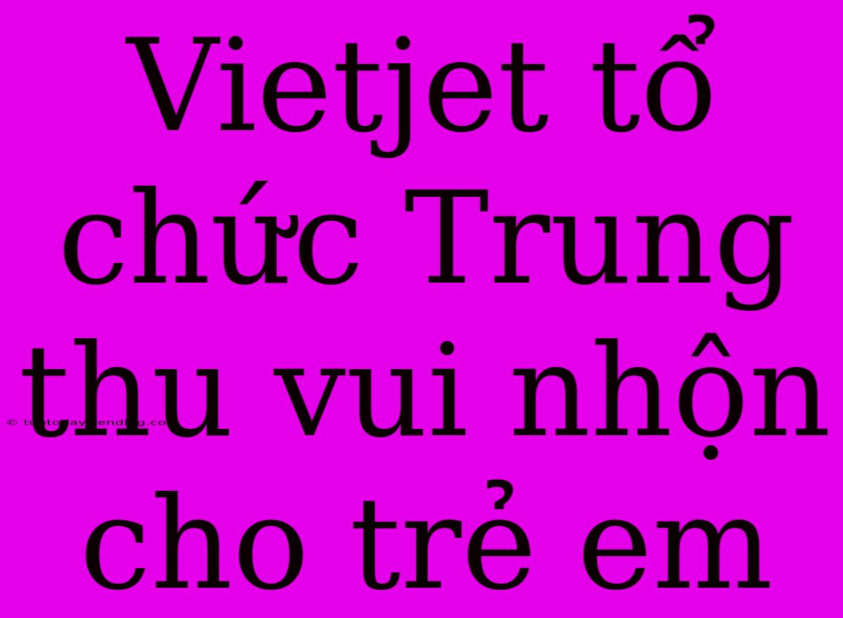 Vietjet Tổ Chức Trung Thu Vui Nhộn Cho Trẻ Em