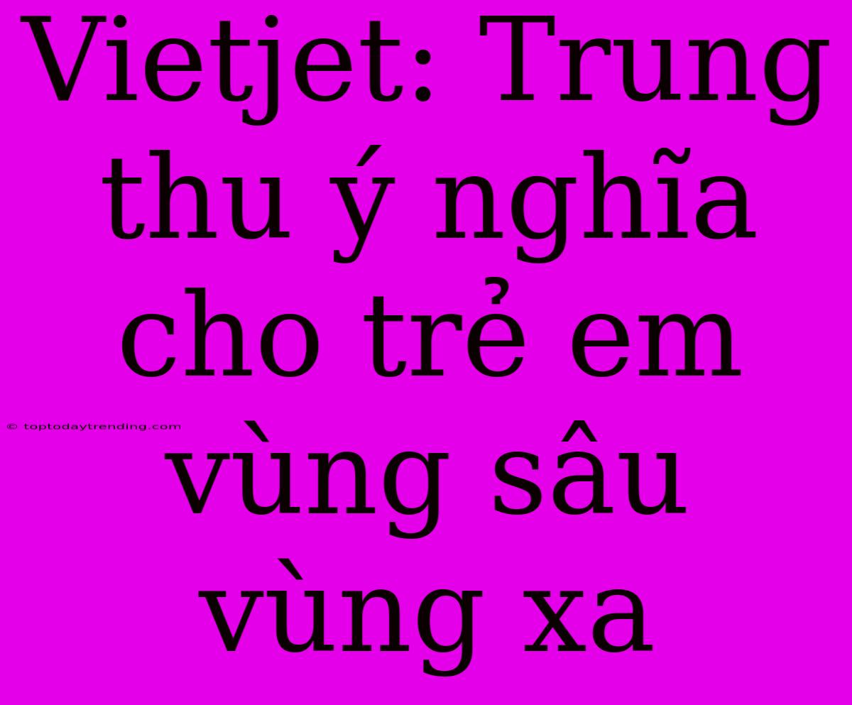 Vietjet: Trung Thu Ý Nghĩa Cho Trẻ Em Vùng Sâu Vùng Xa