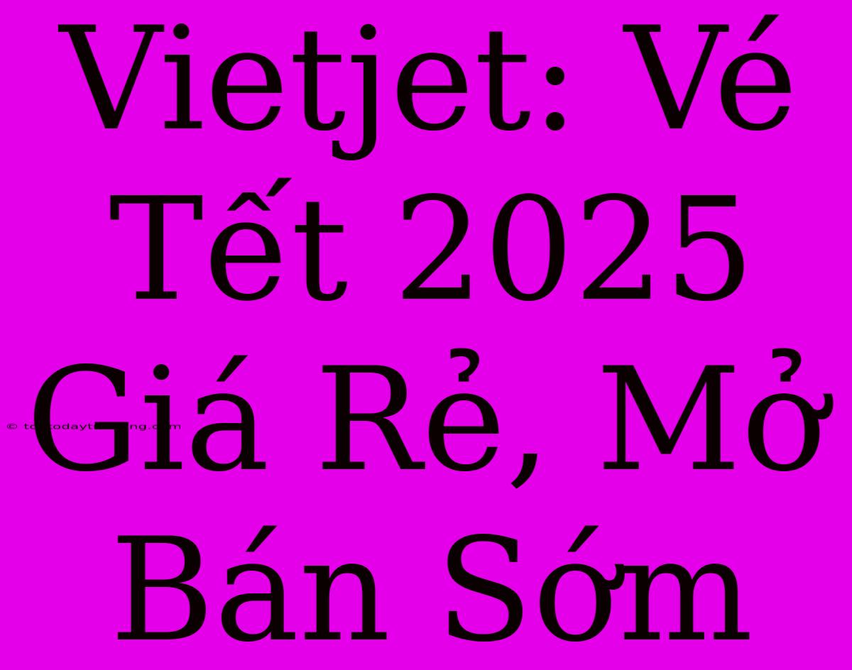 Vietjet: Vé Tết 2025 Giá Rẻ, Mở Bán Sớm