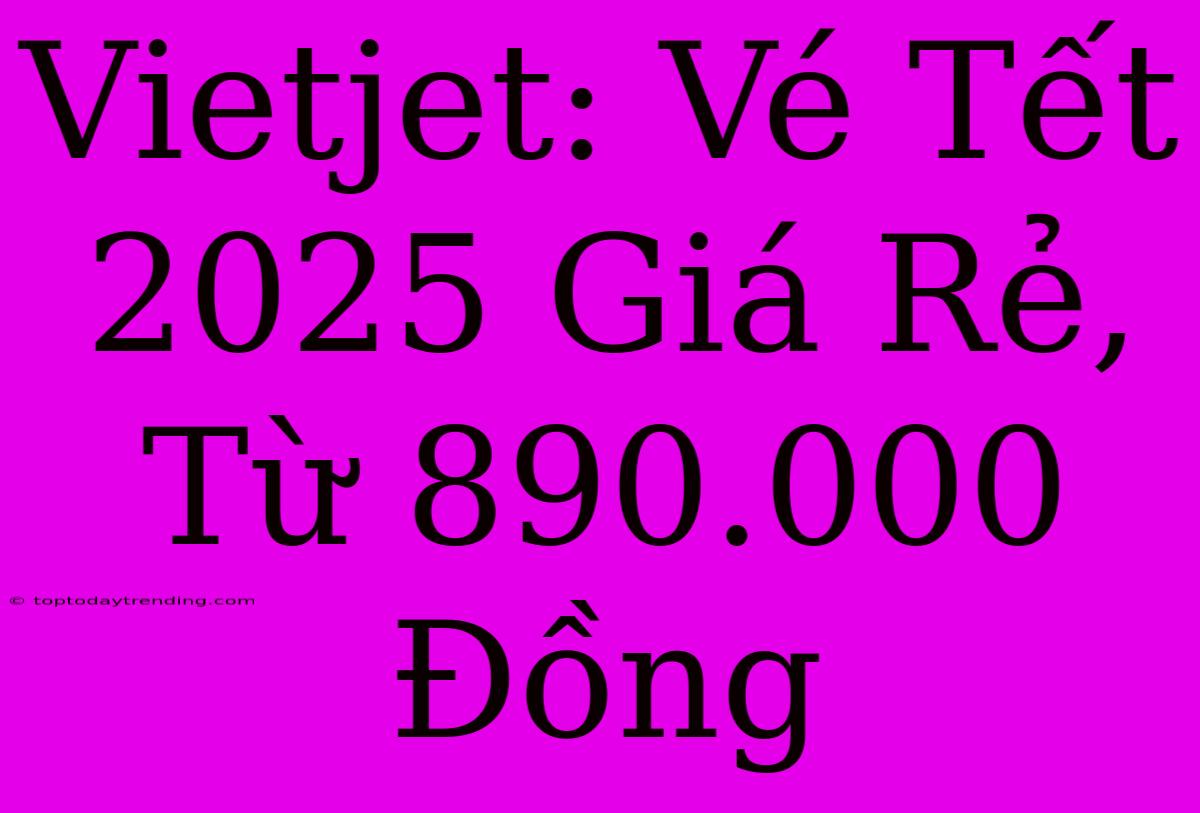 Vietjet: Vé Tết 2025 Giá Rẻ, Từ 890.000 Đồng