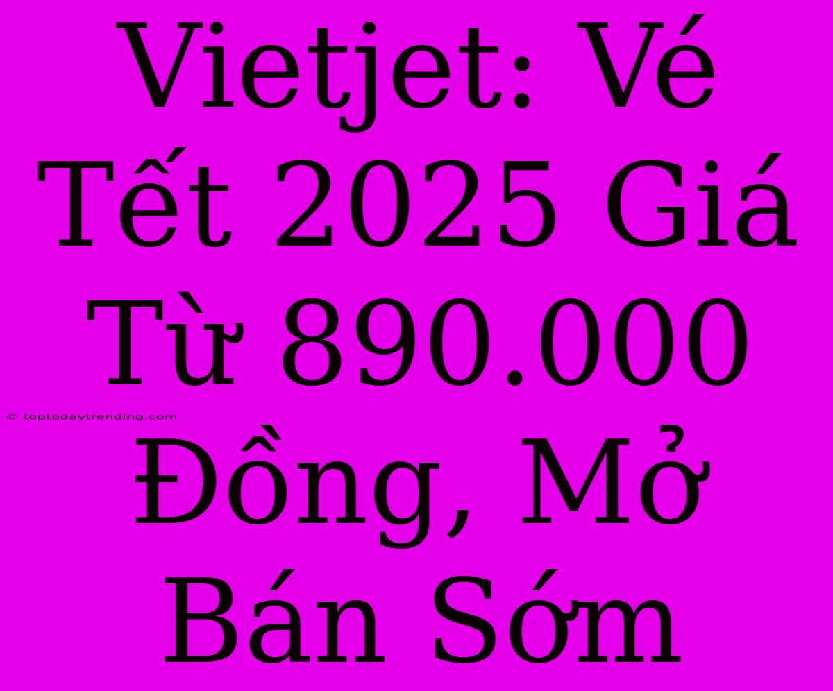 Vietjet: Vé Tết 2025 Giá Từ 890.000 Đồng, Mở Bán Sớm