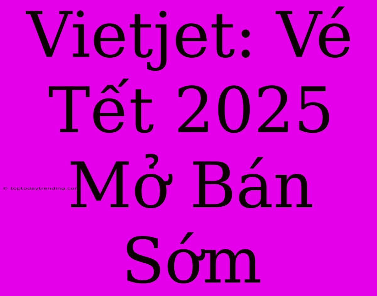 Vietjet: Vé Tết 2025 Mở Bán Sớm