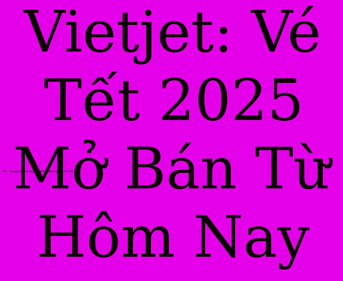 Vietjet: Vé Tết 2025 Mở Bán Từ Hôm Nay