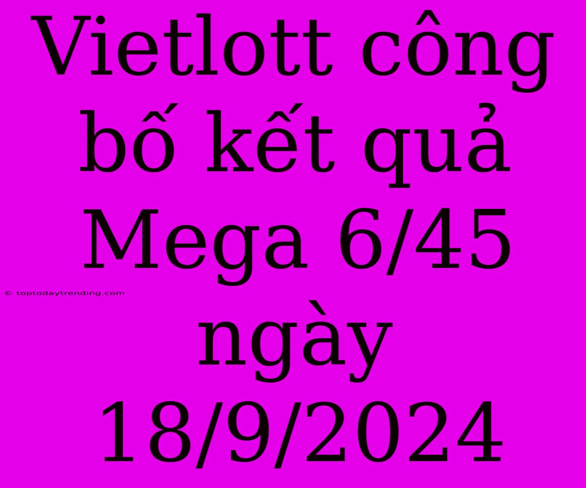 Vietlott Công Bố Kết Quả Mega 6/45 Ngày 18/9/2024