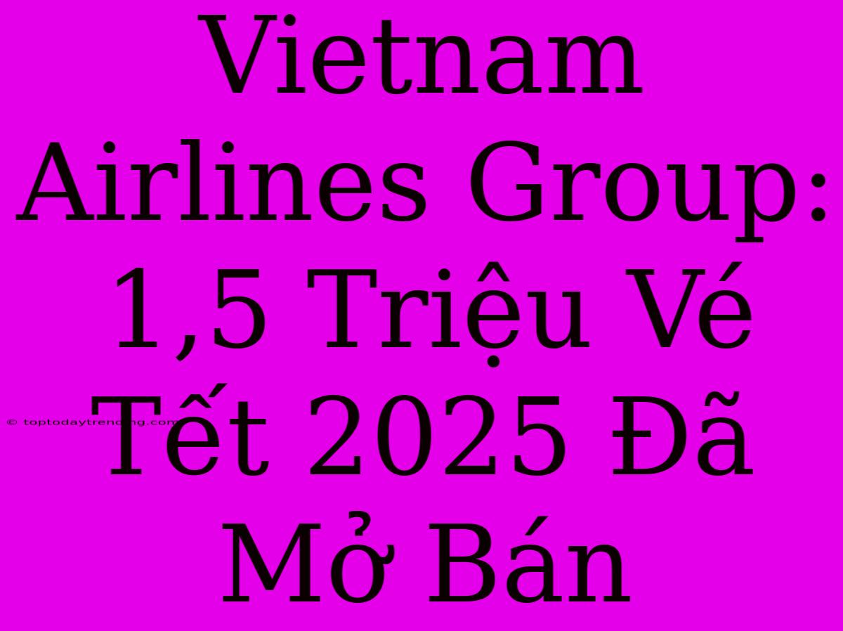 Vietnam Airlines Group: 1,5 Triệu Vé Tết 2025 Đã Mở Bán